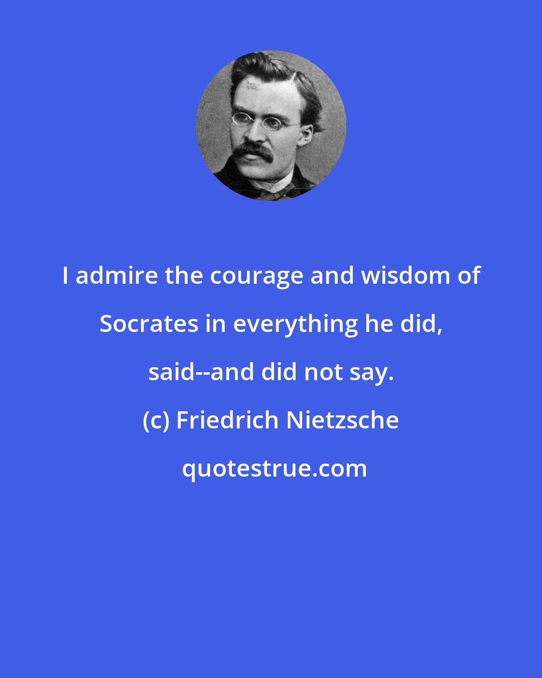 Friedrich Nietzsche: I admire the courage and wisdom of Socrates in everything he did, said--and did not say.