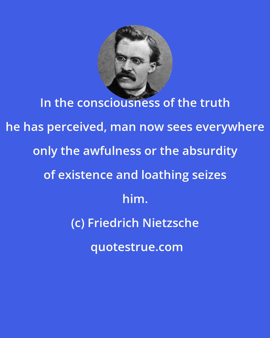 Friedrich Nietzsche: In the consciousness of the truth he has perceived, man now sees everywhere only the awfulness or the absurdity of existence and loathing seizes him.