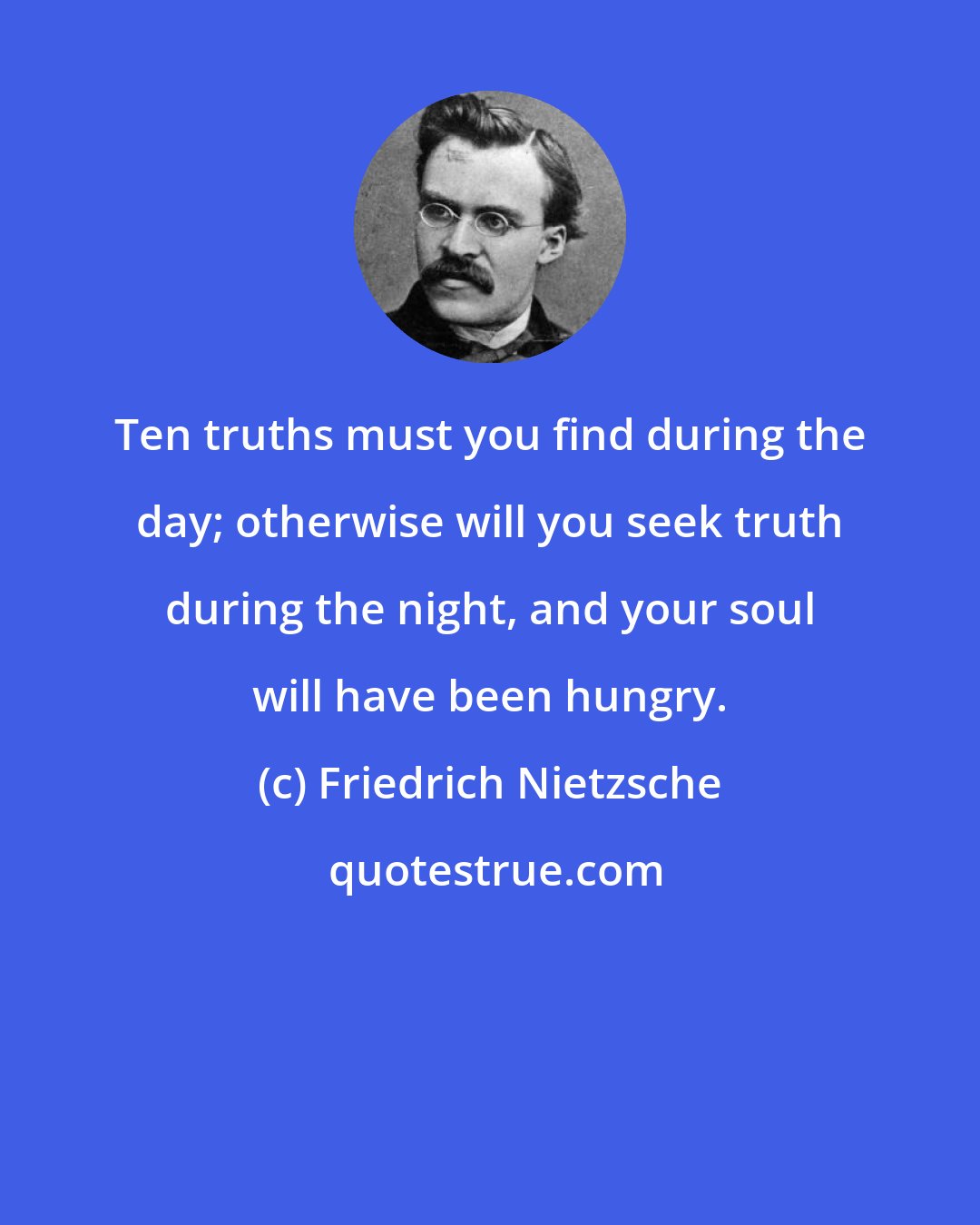 Friedrich Nietzsche: Ten truths must you find during the day; otherwise will you seek truth during the night, and your soul will have been hungry.