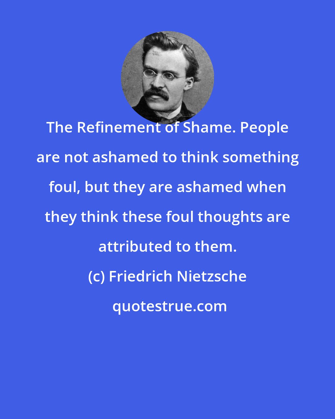 Friedrich Nietzsche: The Refinement of Shame. People are not ashamed to think something foul, but they are ashamed when they think these foul thoughts are attributed to them.