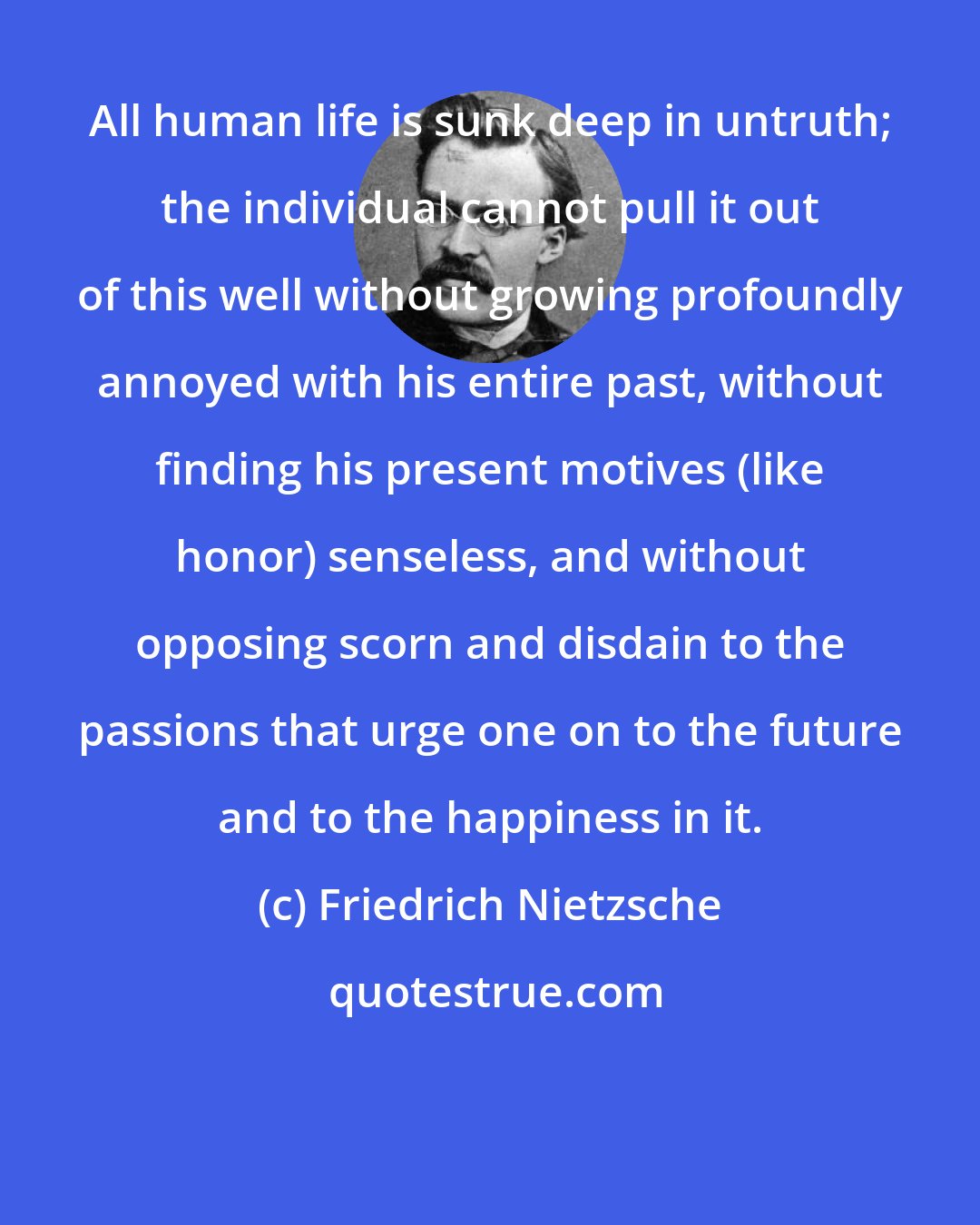 Friedrich Nietzsche: All human life is sunk deep in untruth; the individual cannot pull it out of this well without growing profoundly annoyed with his entire past, without finding his present motives (like honor) senseless, and without opposing scorn and disdain to the passions that urge one on to the future and to the happiness in it.