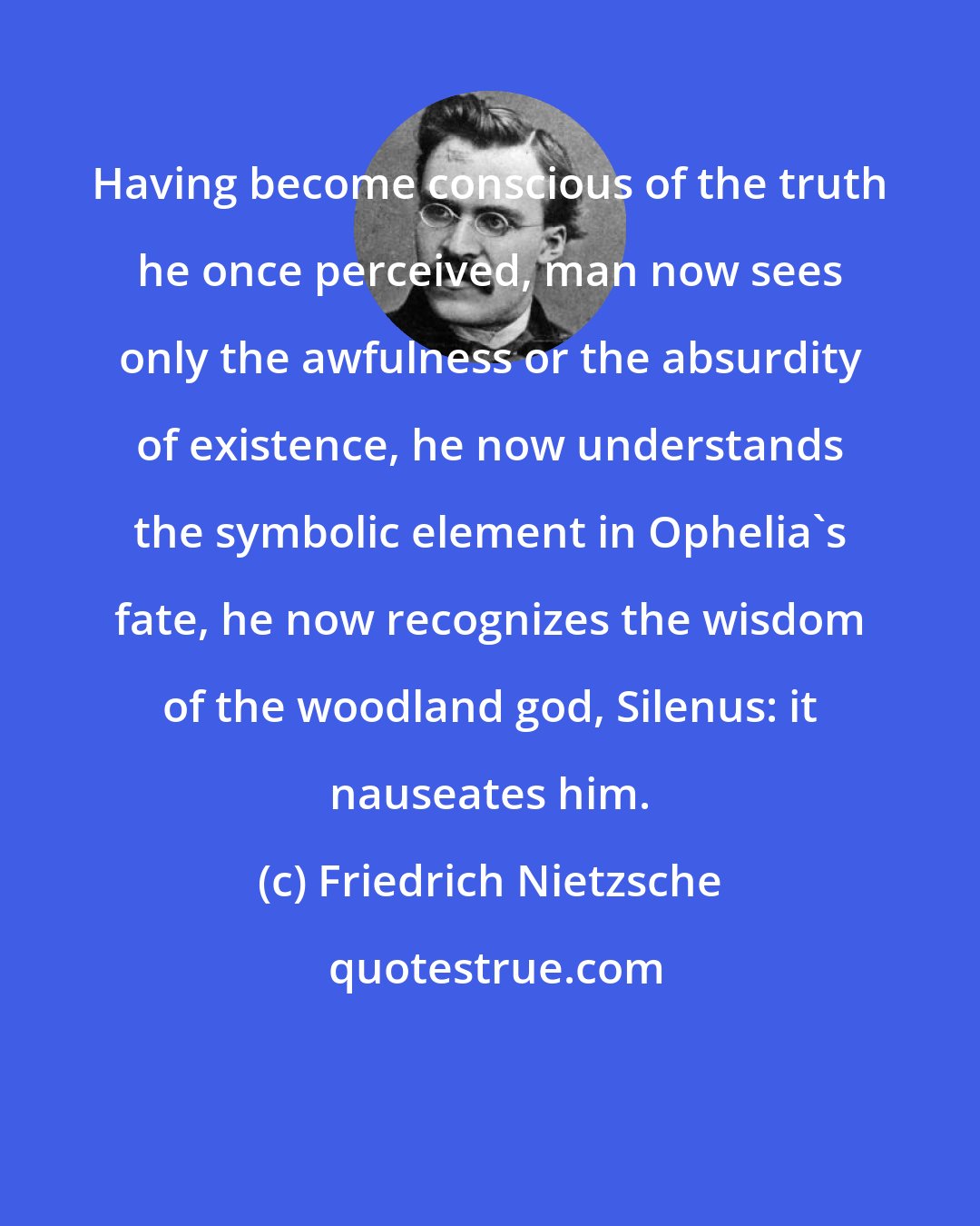 Friedrich Nietzsche: Having become conscious of the truth he once perceived, man now sees only the awfulness or the absurdity of existence, he now understands the symbolic element in Ophelia's fate, he now recognizes the wisdom of the woodland god, Silenus: it nauseates him.
