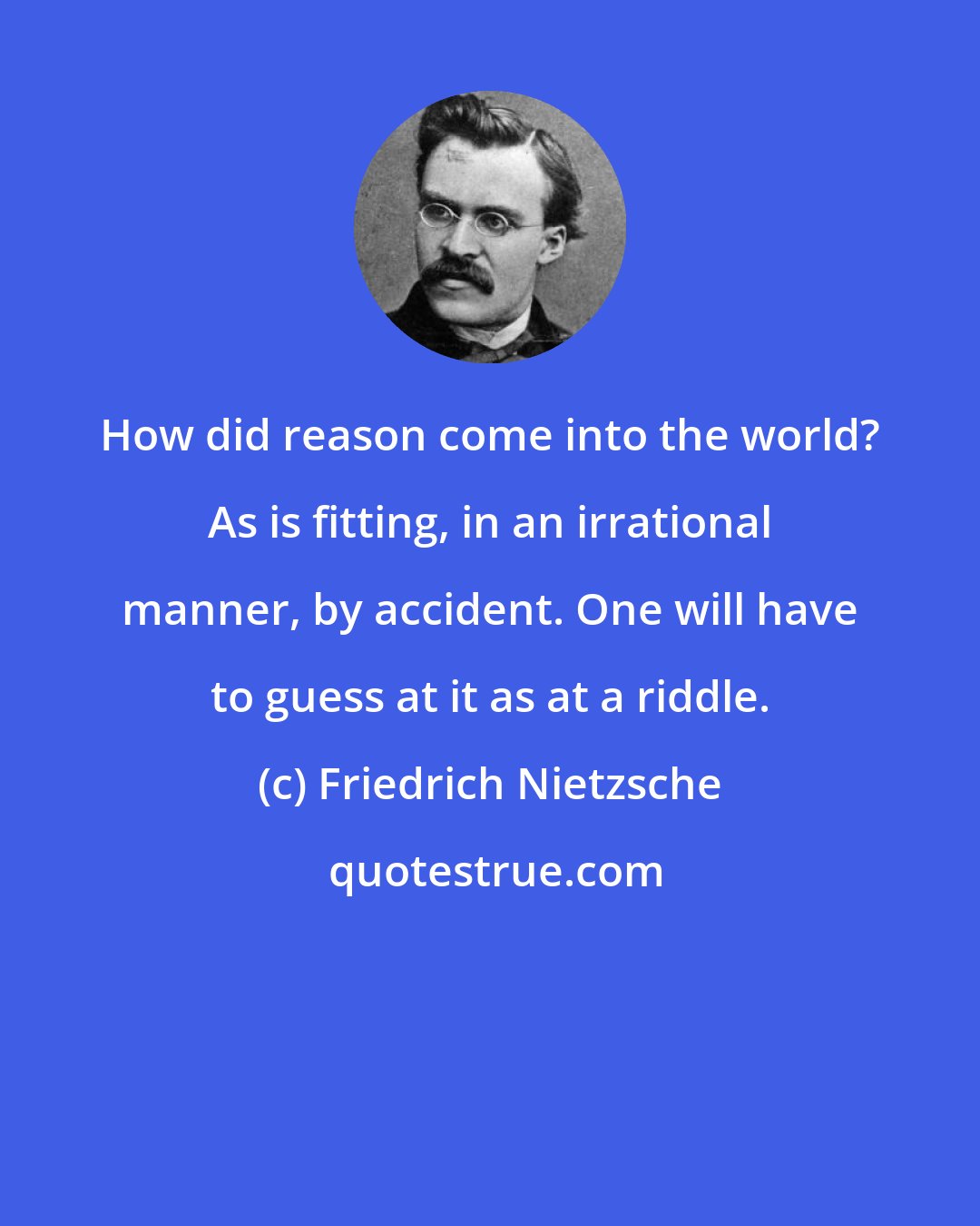 Friedrich Nietzsche: How did reason come into the world? As is fitting, in an irrational manner, by accident. One will have to guess at it as at a riddle.