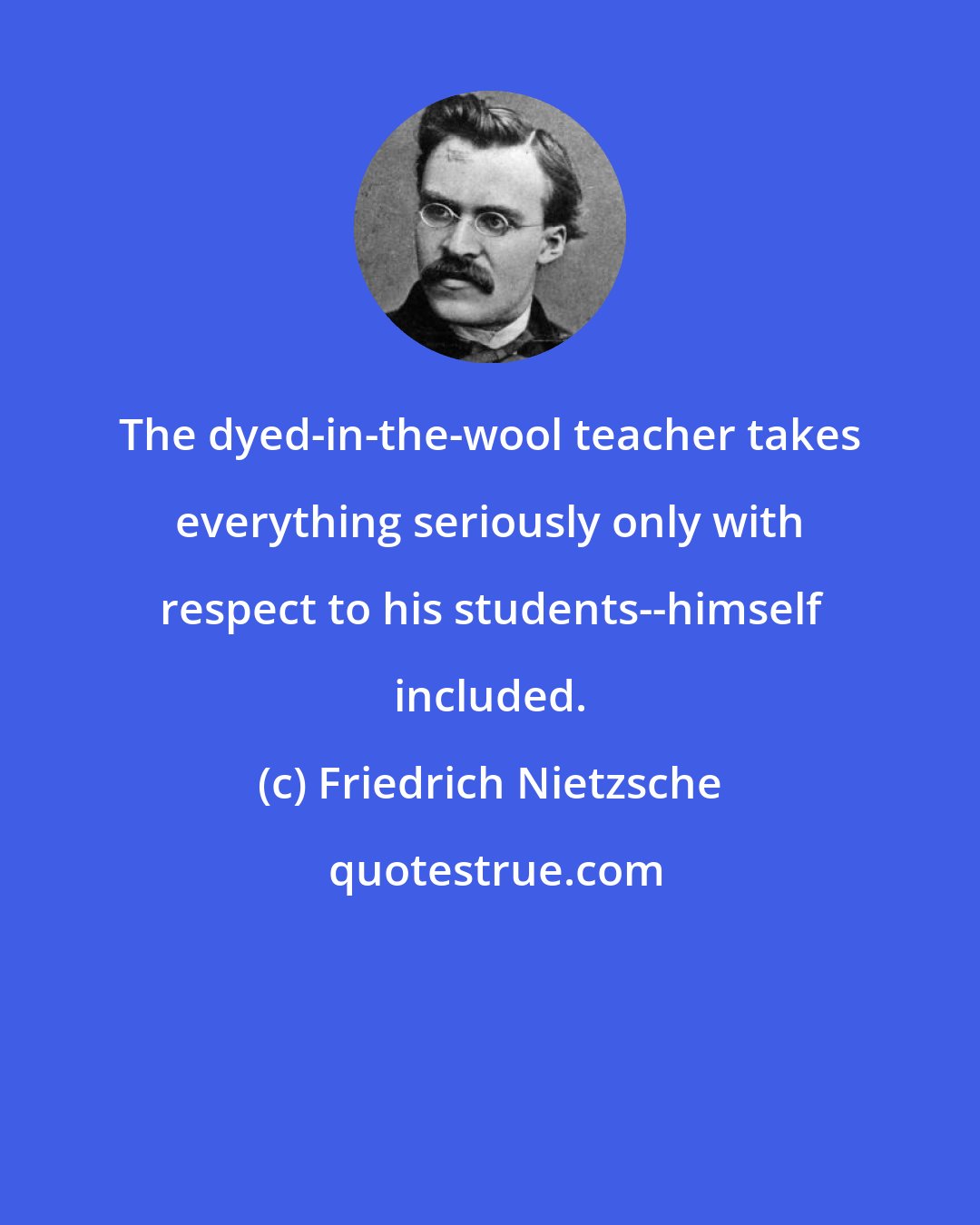 Friedrich Nietzsche: The dyed-in-the-wool teacher takes everything seriously only with respect to his students--himself included.