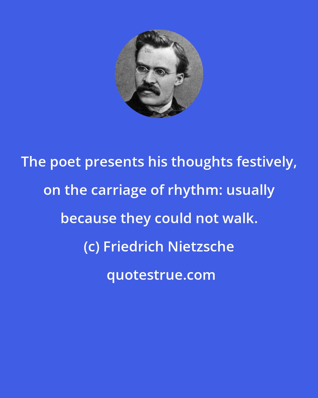Friedrich Nietzsche: The poet presents his thoughts festively, on the carriage of rhythm: usually because they could not walk.
