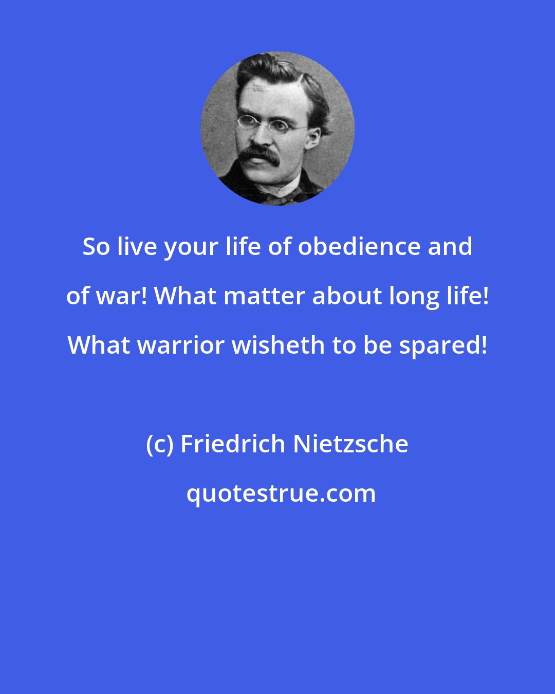 Friedrich Nietzsche: So live your life of obedience and of war! What matter about long life! What warrior wisheth to be spared!