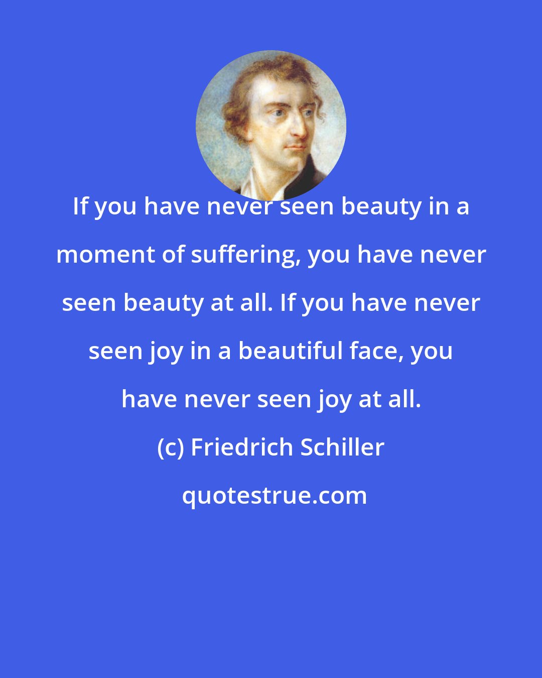 Friedrich Schiller: If you have never seen beauty in a moment of suffering, you have never seen beauty at all. If you have never seen joy in a beautiful face, you have never seen joy at all.