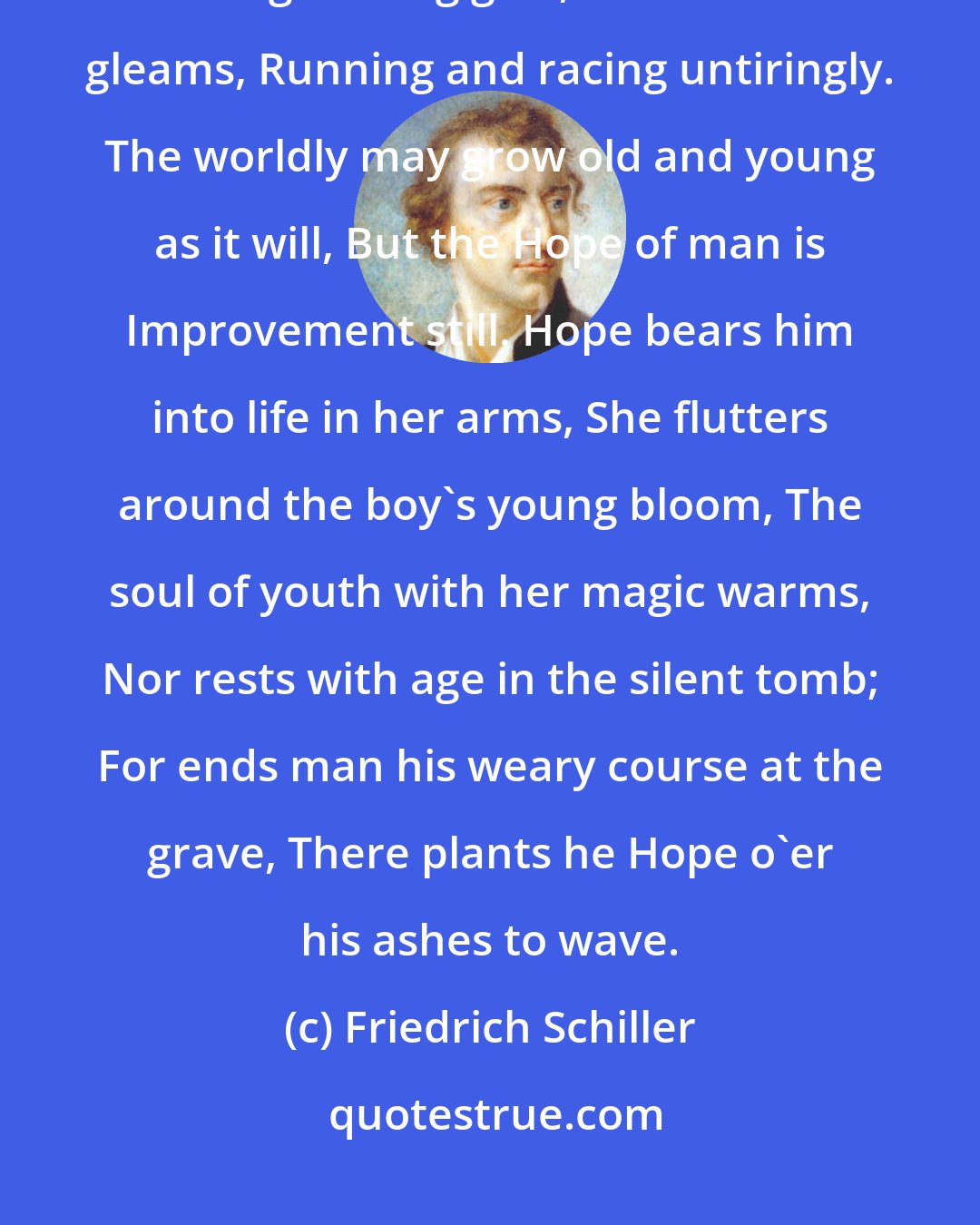 Friedrich Schiller: Man ever talks, and Man ever dreams Of better days that are yet to be, After glittering goal, that distant gleams, Running and racing untiringly. The worldly may grow old and young as it will, But the Hope of man is Improvement still. Hope bears him into life in her arms, She flutters around the boy's young bloom, The soul of youth with her magic warms, Nor rests with age in the silent tomb; For ends man his weary course at the grave, There plants he Hope o'er his ashes to wave.