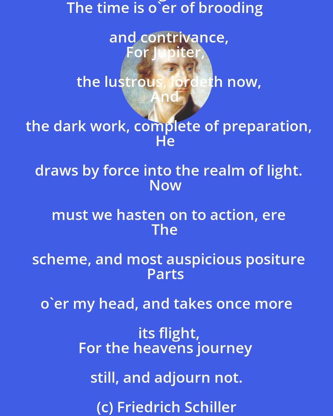 Friedrich Schiller: The empire of Saturnus is gone by;
Lord of the secret birth of things is he;
Within the lap of earth, and in the depths
Of the imagination dominates;
And his are all things that eschew the light.
The time is o'er of brooding and contrivance,
For Jupiter, the lustrous, lordeth now,
And the dark work, complete of preparation,
He draws by force into the realm of light.
Now must we hasten on to action, ere
The scheme, and most auspicious positure
Parts o'er my head, and takes once more its flight,
For the heavens journey still, and adjourn not.