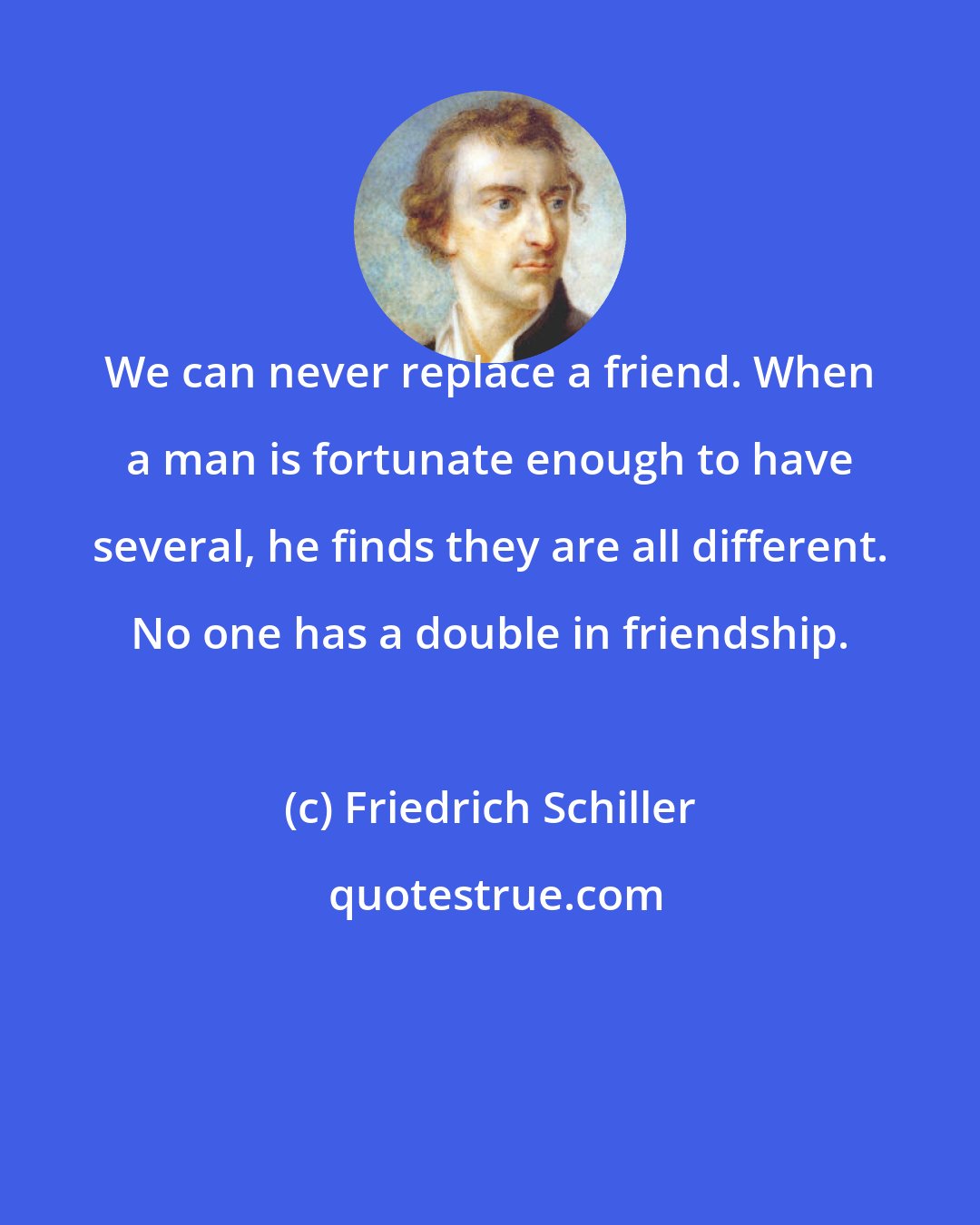 Friedrich Schiller: We can never replace a friend. When a man is fortunate enough to have several, he finds they are all different. No one has a double in friendship.