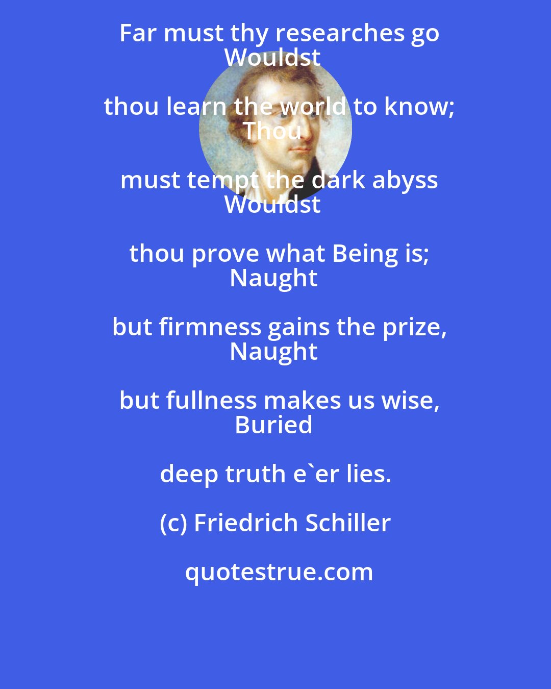 Friedrich Schiller: Far must thy researches go
Wouldst thou learn the world to know;
Thou must tempt the dark abyss
Wouldst thou prove what Being is;
Naught but firmness gains the prize,
Naught but fullness makes us wise,
Buried deep truth e'er lies.