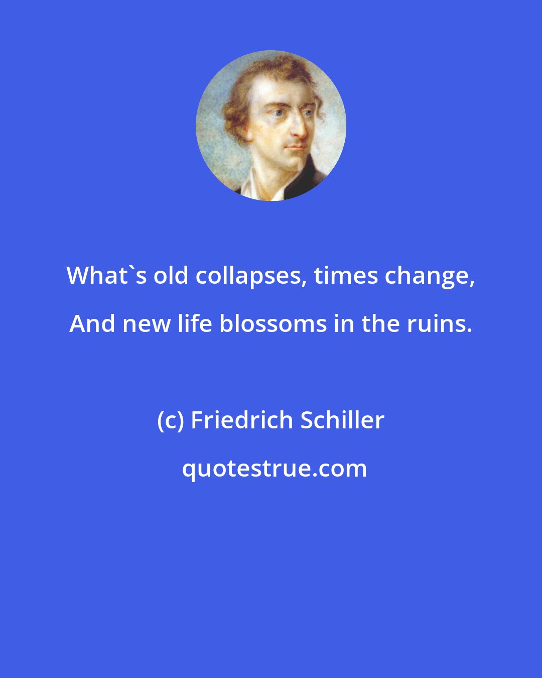 Friedrich Schiller: What's old collapses, times change, And new life blossoms in the ruins.