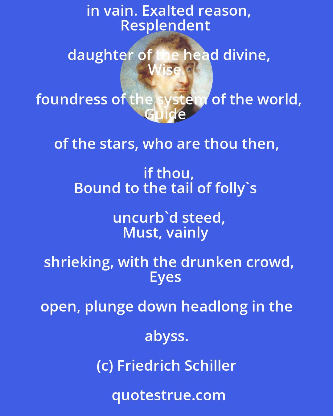 Friedrich Schiller: Folly, thou conquerest, and I must yield!
Against stupidity the very gods
Themselves contend in vain. Exalted reason,
Resplendent daughter of the head divine,
Wise foundress of the system of the world,
Guide of the stars, who are thou then, if thou,
Bound to the tail of folly's uncurb'd steed,
Must, vainly shrieking, with the drunken crowd,
Eyes open, plunge down headlong in the abyss.