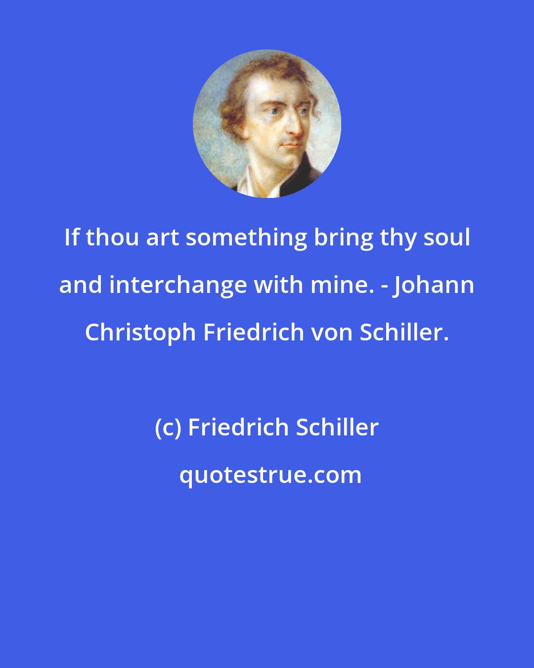 Friedrich Schiller: If thou art something bring thy soul and interchange with mine. - Johann Christoph Friedrich von Schiller.