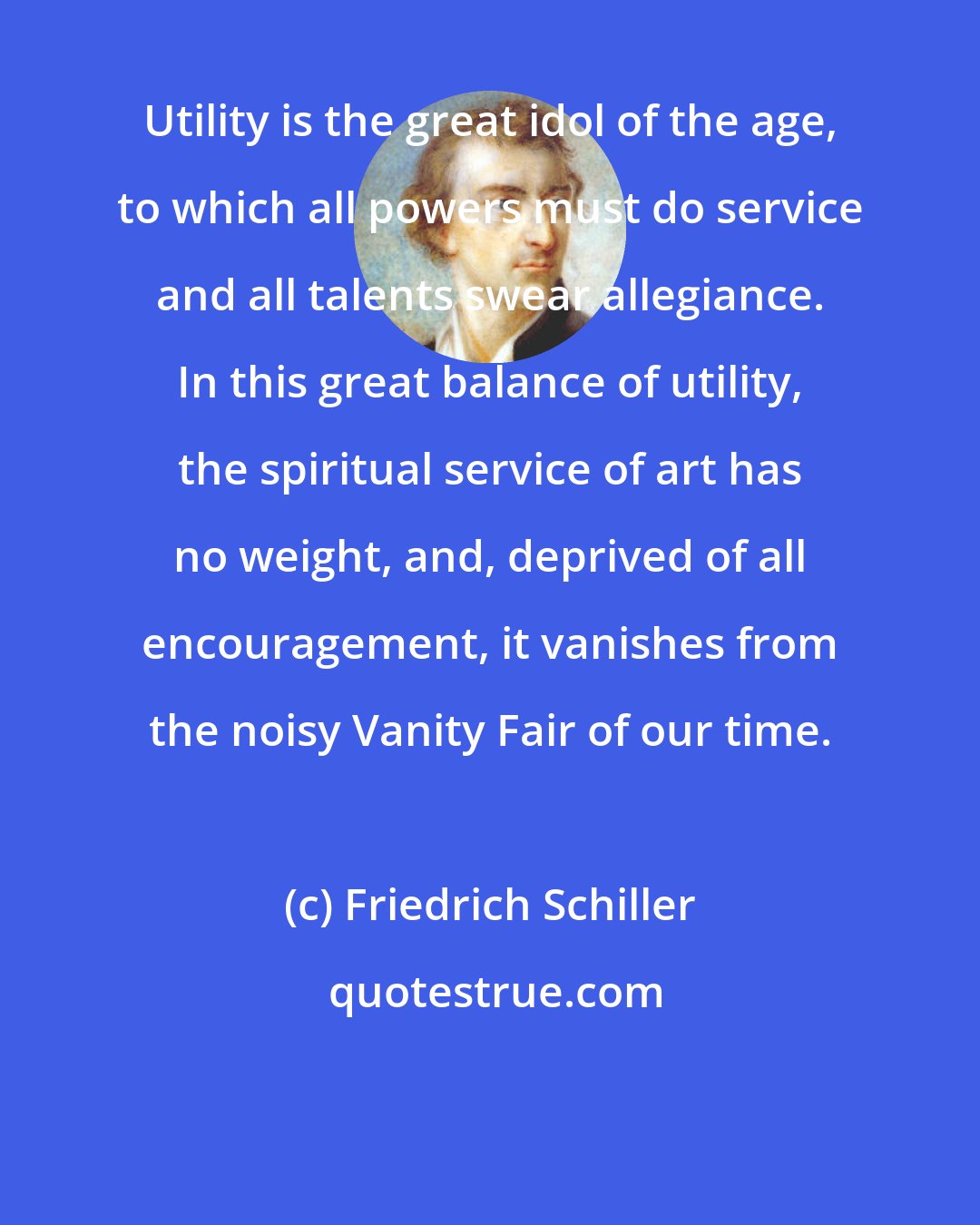 Friedrich Schiller: Utility is the great idol of the age, to which all powers must do service and all talents swear allegiance. In this great balance of utility, the spiritual service of art has no weight, and, deprived of all encouragement, it vanishes from the noisy Vanity Fair of our time.