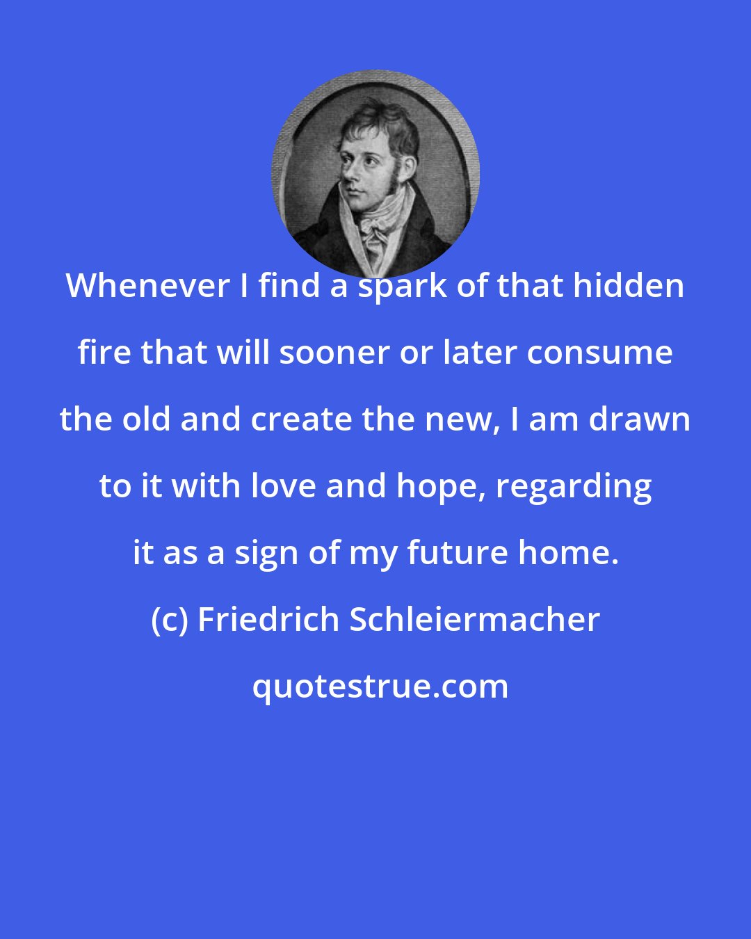 Friedrich Schleiermacher: Whenever I find a spark of that hidden fire that will sooner or later consume the old and create the new, I am drawn to it with love and hope, regarding it as a sign of my future home.