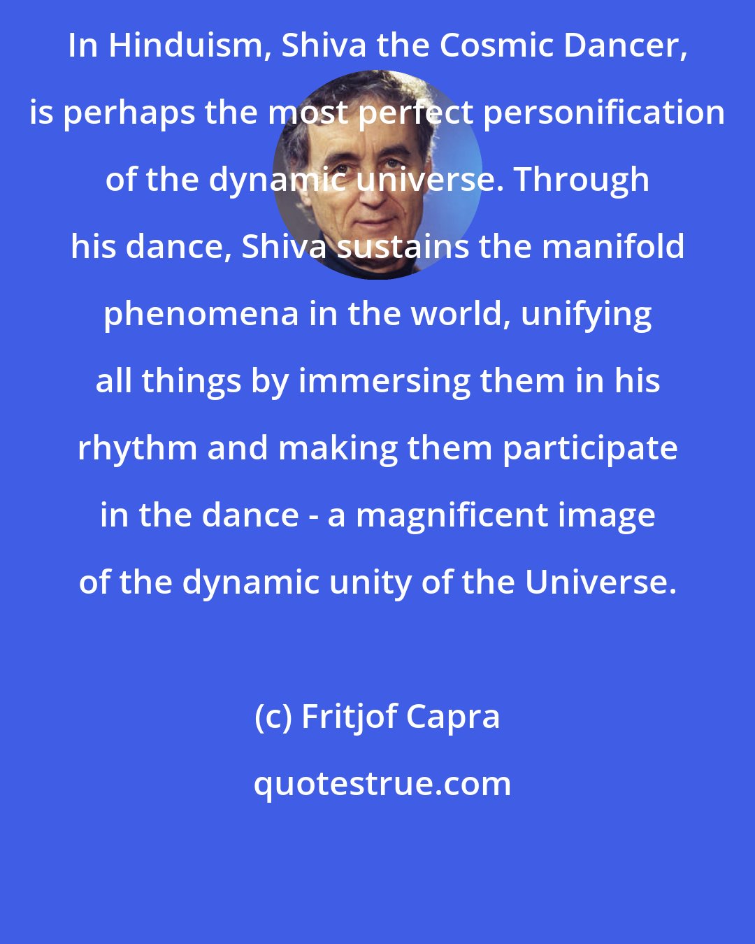 Fritjof Capra: In Hinduism, Shiva the Cosmic Dancer, is perhaps the most perfect personification of the dynamic universe. Through his dance, Shiva sustains the manifold phenomena in the world, unifying all things by immersing them in his rhythm and making them participate in the dance - a magnificent image of the dynamic unity of the Universe.