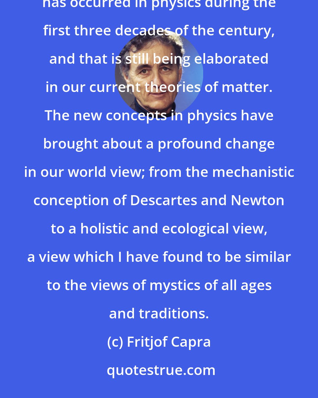 Fritjof Capra: My main professional interest during the 1970s has been in the dramatic change of concepts and ideas that has occurred in physics during the first three decades of the century, and that is still being elaborated in our current theories of matter. The new concepts in physics have brought about a profound change in our world view; from the mechanistic conception of Descartes and Newton to a holistic and ecological view, a view which I have found to be similar to the views of mystics of all ages and traditions.