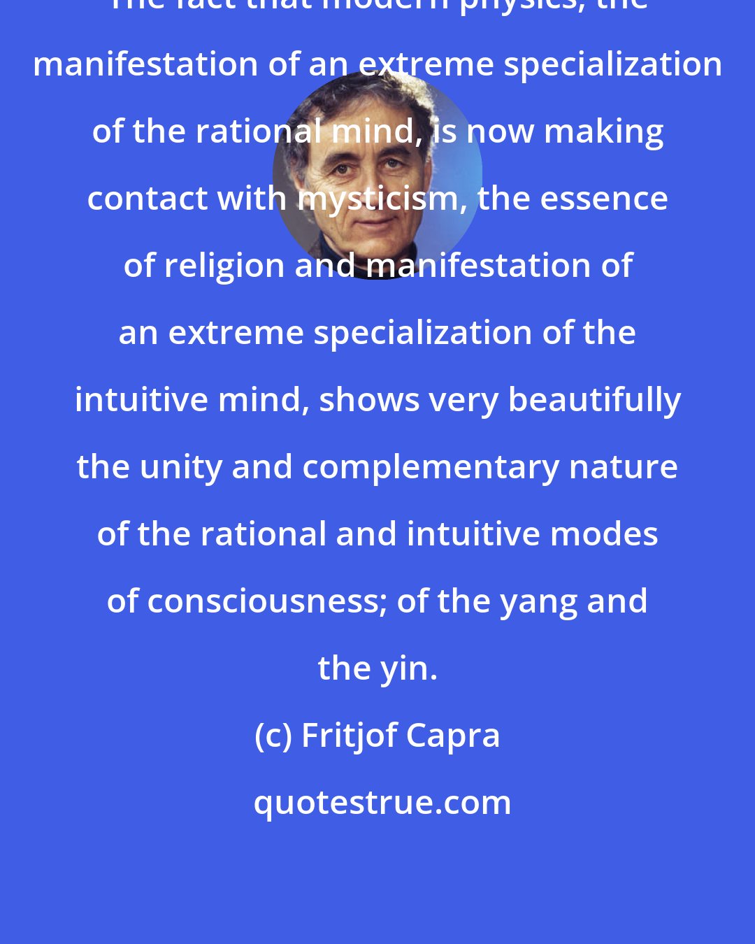 Fritjof Capra: The fact that modern physics, the manifestation of an extreme specialization of the rational mind, is now making contact with mysticism, the essence of religion and manifestation of an extreme specialization of the intuitive mind, shows very beautifully the unity and complementary nature of the rational and intuitive modes of consciousness; of the yang and the yin.
