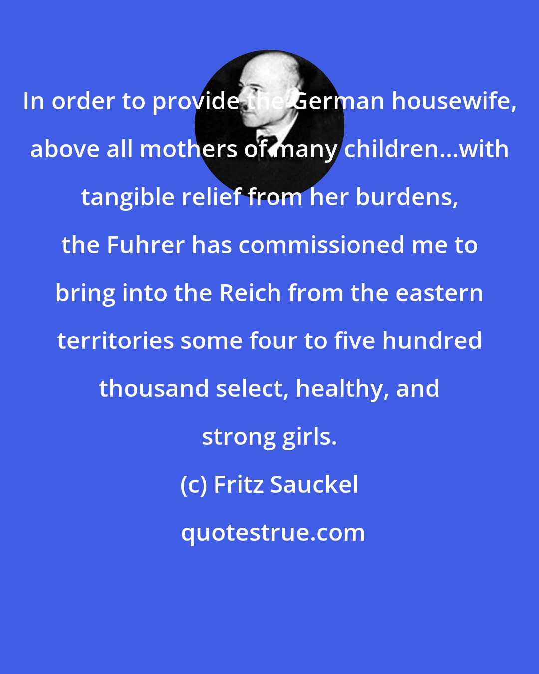 Fritz Sauckel: In order to provide the German housewife, above all mothers of many children...with tangible relief from her burdens, the Fuhrer has commissioned me to bring into the Reich from the eastern territories some four to five hundred thousand select, healthy, and strong girls.