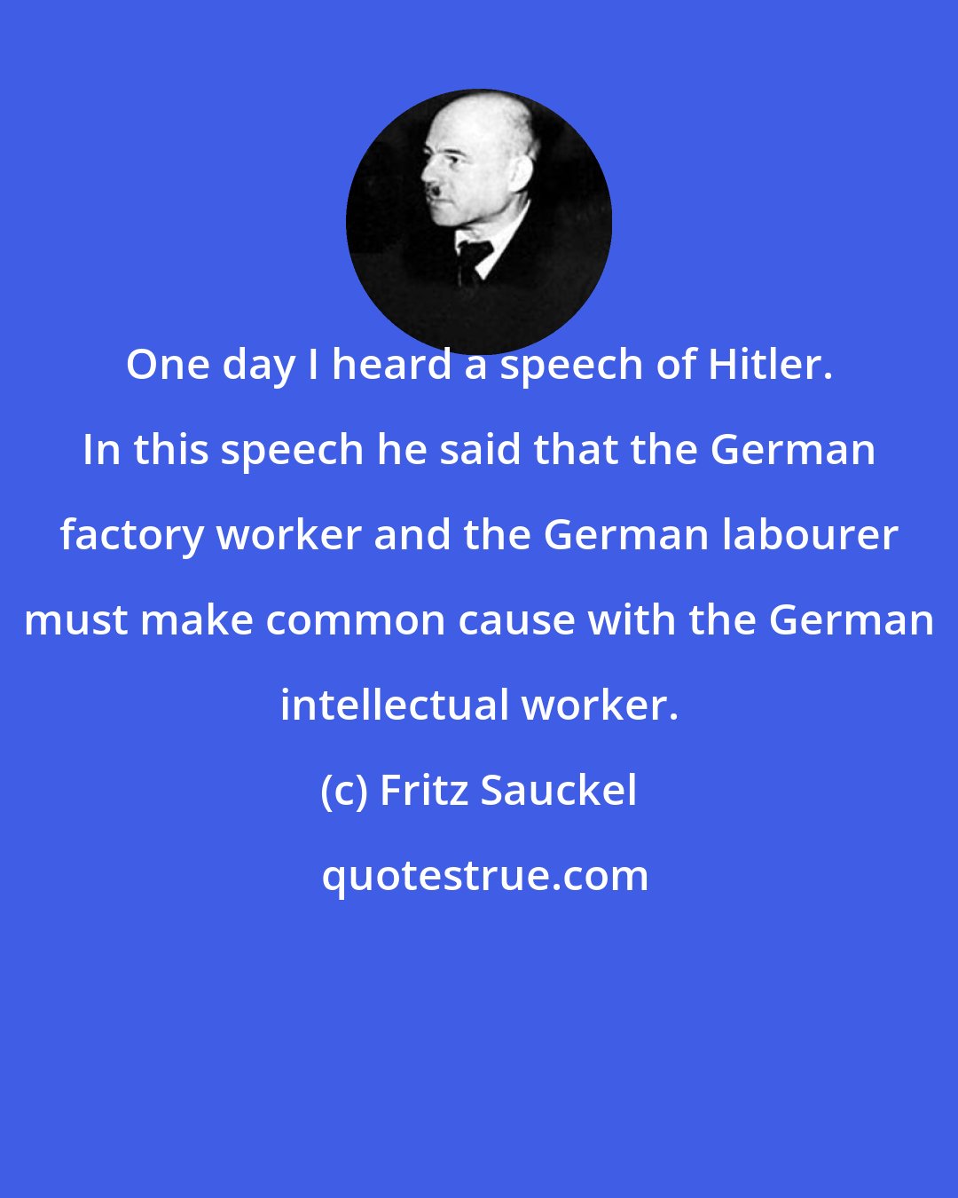 Fritz Sauckel: One day I heard a speech of Hitler. In this speech he said that the German factory worker and the German labourer must make common cause with the German intellectual worker.