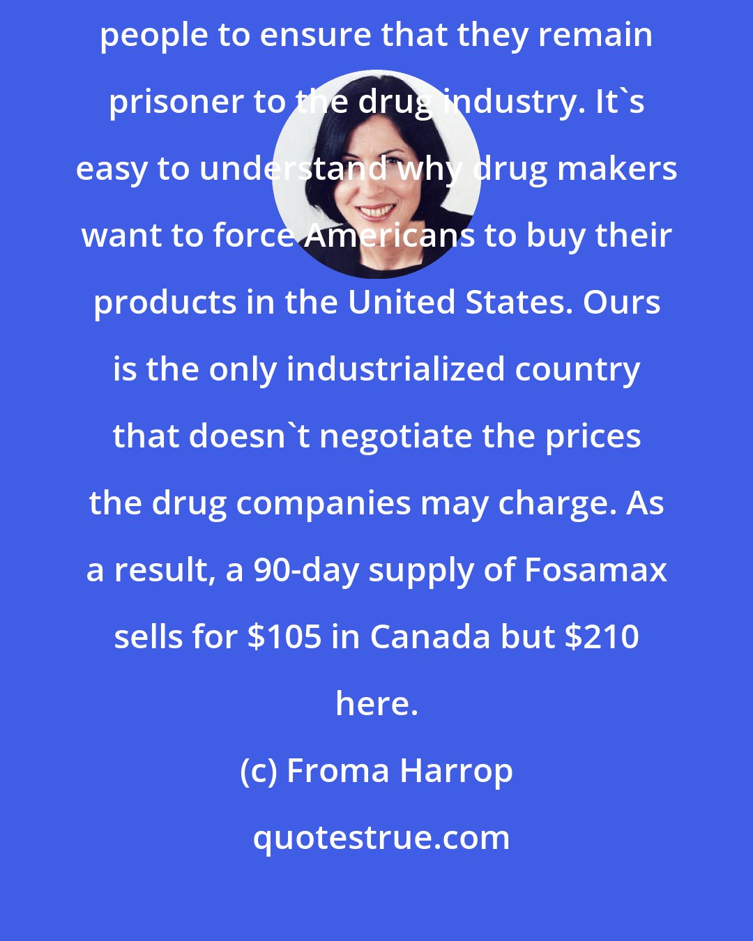 Froma Harrop: In case you haven't noticed, a large wall is being built around the American people to ensure that they remain prisoner to the drug industry. It's easy to understand why drug makers want to force Americans to buy their products in the United States. Ours is the only industrialized country that doesn't negotiate the prices the drug companies may charge. As a result, a 90-day supply of Fosamax sells for $105 in Canada but $210 here.