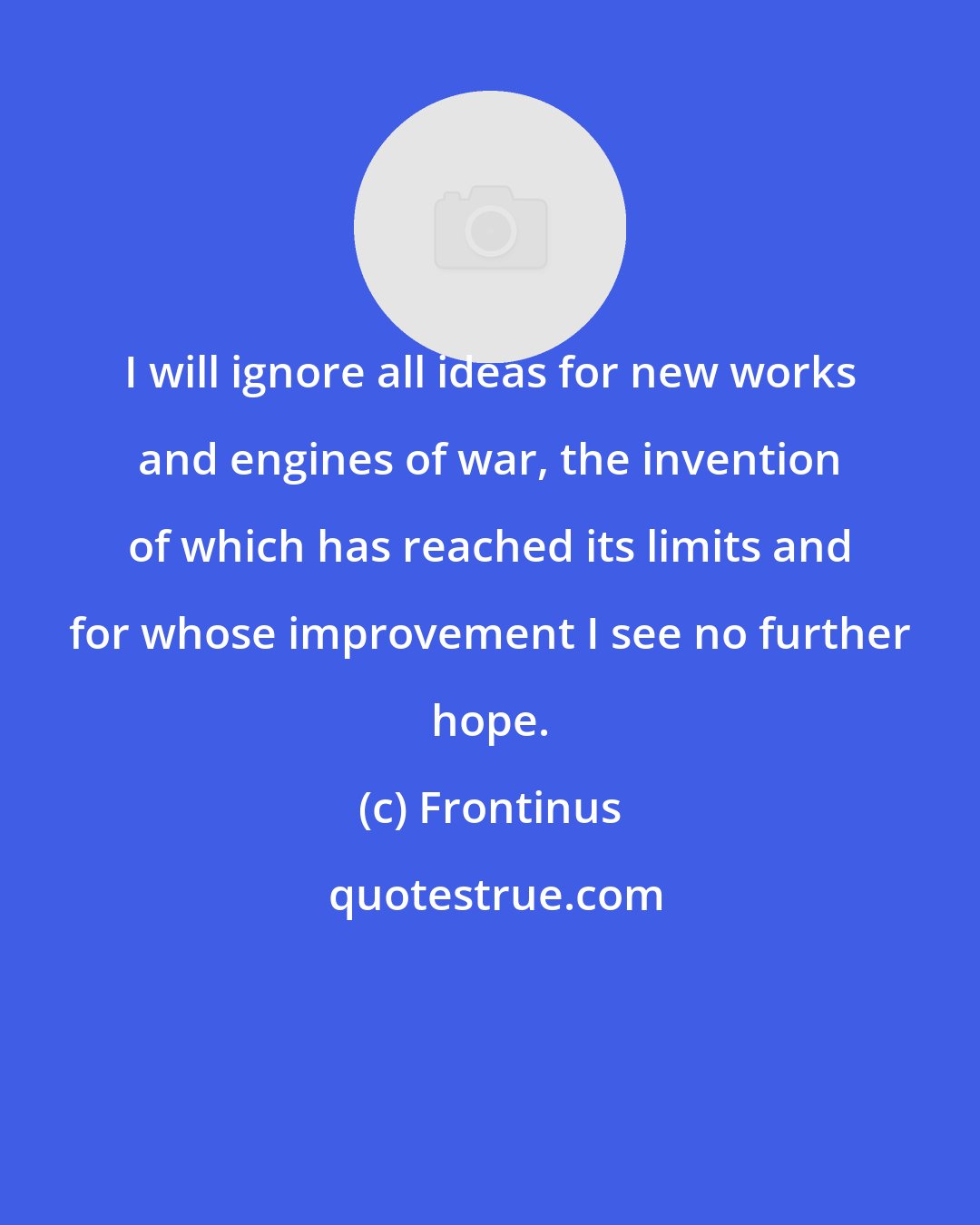 Frontinus: I will ignore all ideas for new works and engines of war, the invention of which has reached its limits and for whose improvement I see no further hope.