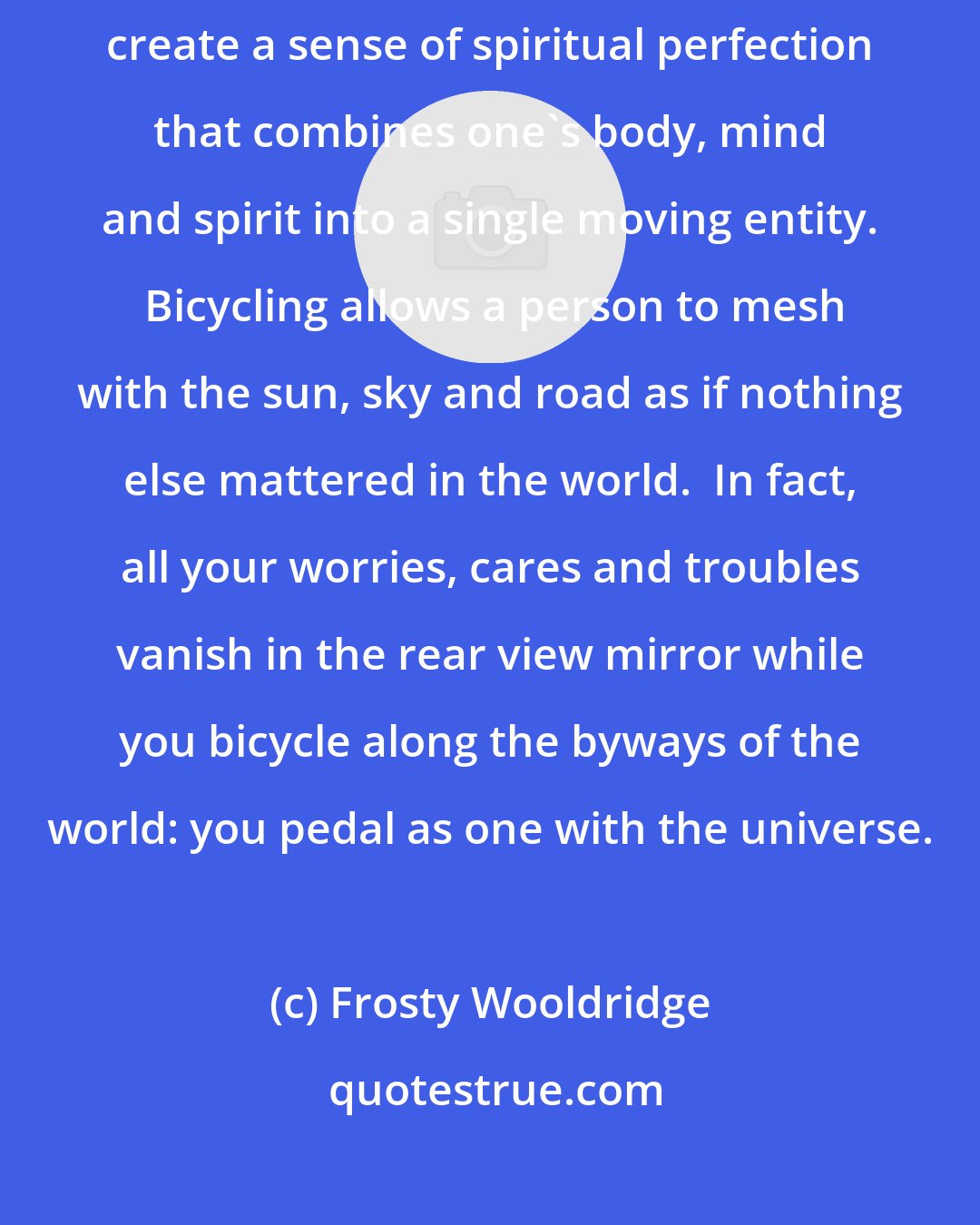 Frosty Wooldridge: Bicycling unites physical harmony coupled with emotional bliss to create a sense of spiritual perfection that combines one's body, mind and spirit into a single moving entity.  Bicycling allows a person to mesh with the sun, sky and road as if nothing else mattered in the world.  In fact, all your worries, cares and troubles vanish in the rear view mirror while you bicycle along the byways of the world: you pedal as one with the universe.