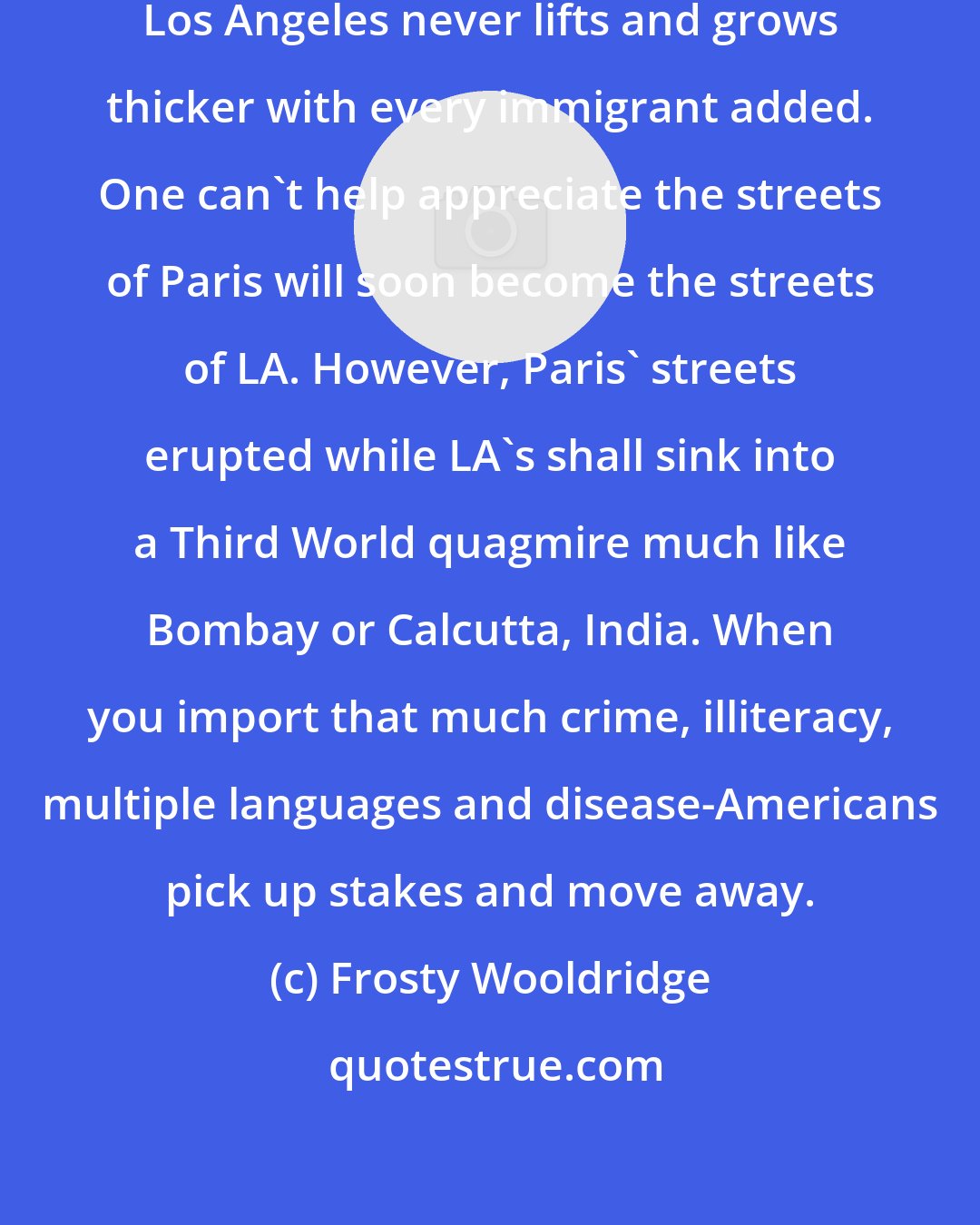 Frosty Wooldridge: The brown toxic cloud strangling Los Angeles never lifts and grows thicker with every immigrant added. One can't help appreciate the streets of Paris will soon become the streets of LA. However, Paris' streets erupted while LA's shall sink into a Third World quagmire much like Bombay or Calcutta, India. When you import that much crime, illiteracy, multiple languages and disease-Americans pick up stakes and move away.