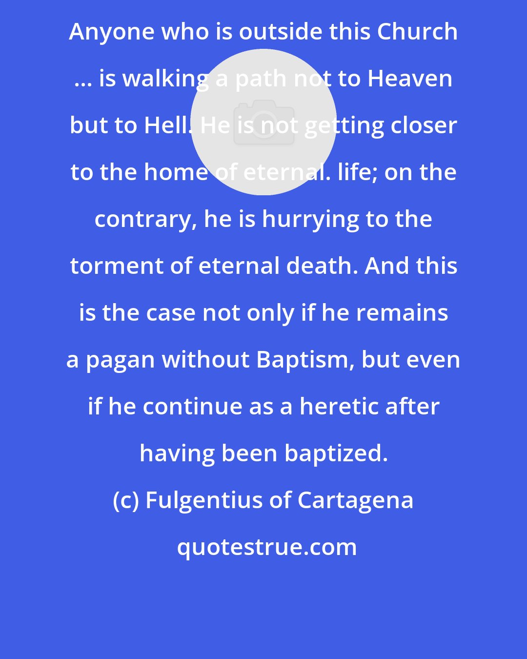 Fulgentius of Cartagena: Anyone who is outside this Church ... is walking a path not to Heaven but to Hell. He is not getting closer to the home of eternal. life; on the contrary, he is hurrying to the torment of eternal death. And this is the case not only if he remains a pagan without Baptism, but even if he continue as a heretic after having been baptized.