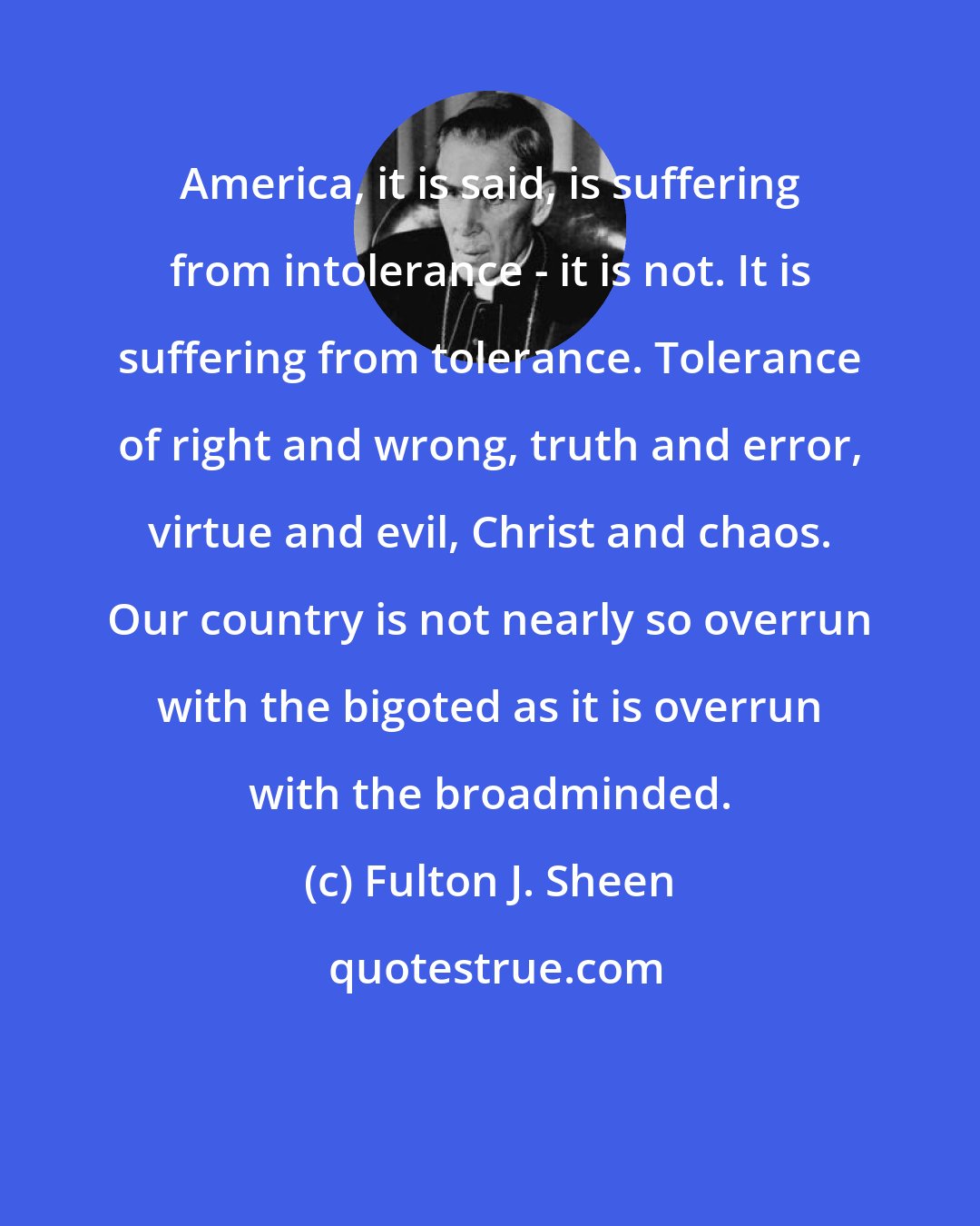 Fulton J. Sheen: America, it is said, is suffering from intolerance - it is not. It is suffering from tolerance. Tolerance of right and wrong, truth and error, virtue and evil, Christ and chaos. Our country is not nearly so overrun with the bigoted as it is overrun with the broadminded.