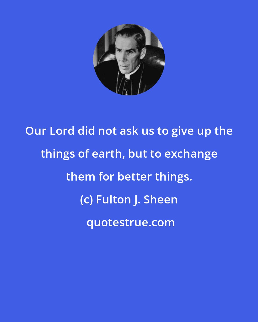 Fulton J. Sheen: Our Lord did not ask us to give up the things of earth, but to exchange them for better things.