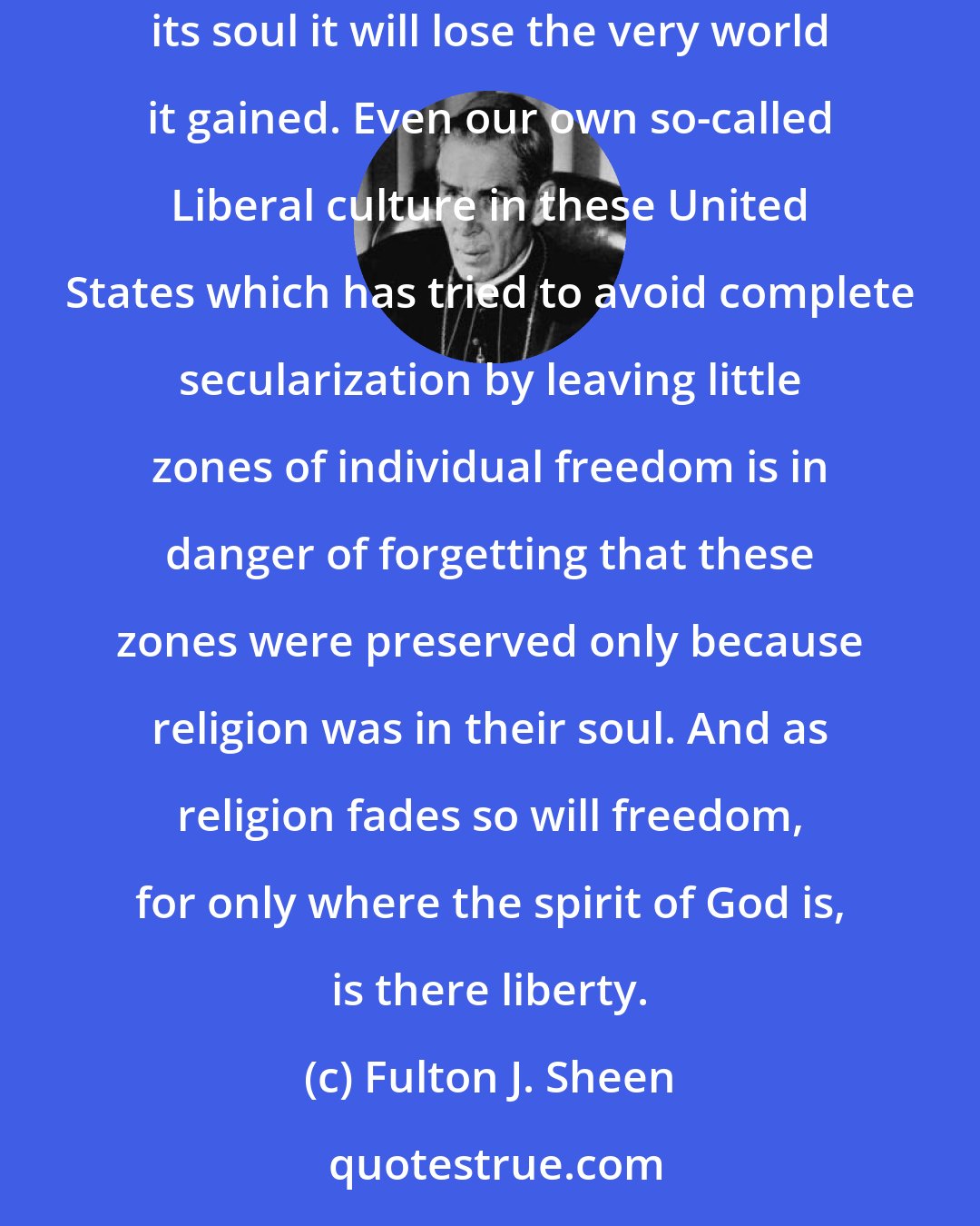 Fulton J. Sheen: The fact the enemies of God must face is that modern civilization has conquered the world, but in doing so has lost its soul. And in losing its soul it will lose the very world it gained. Even our own so-called Liberal culture in these United States which has tried to avoid complete secularization by leaving little zones of individual freedom is in danger of forgetting that these zones were preserved only because religion was in their soul. And as religion fades so will freedom, for only where the spirit of God is, is there liberty.