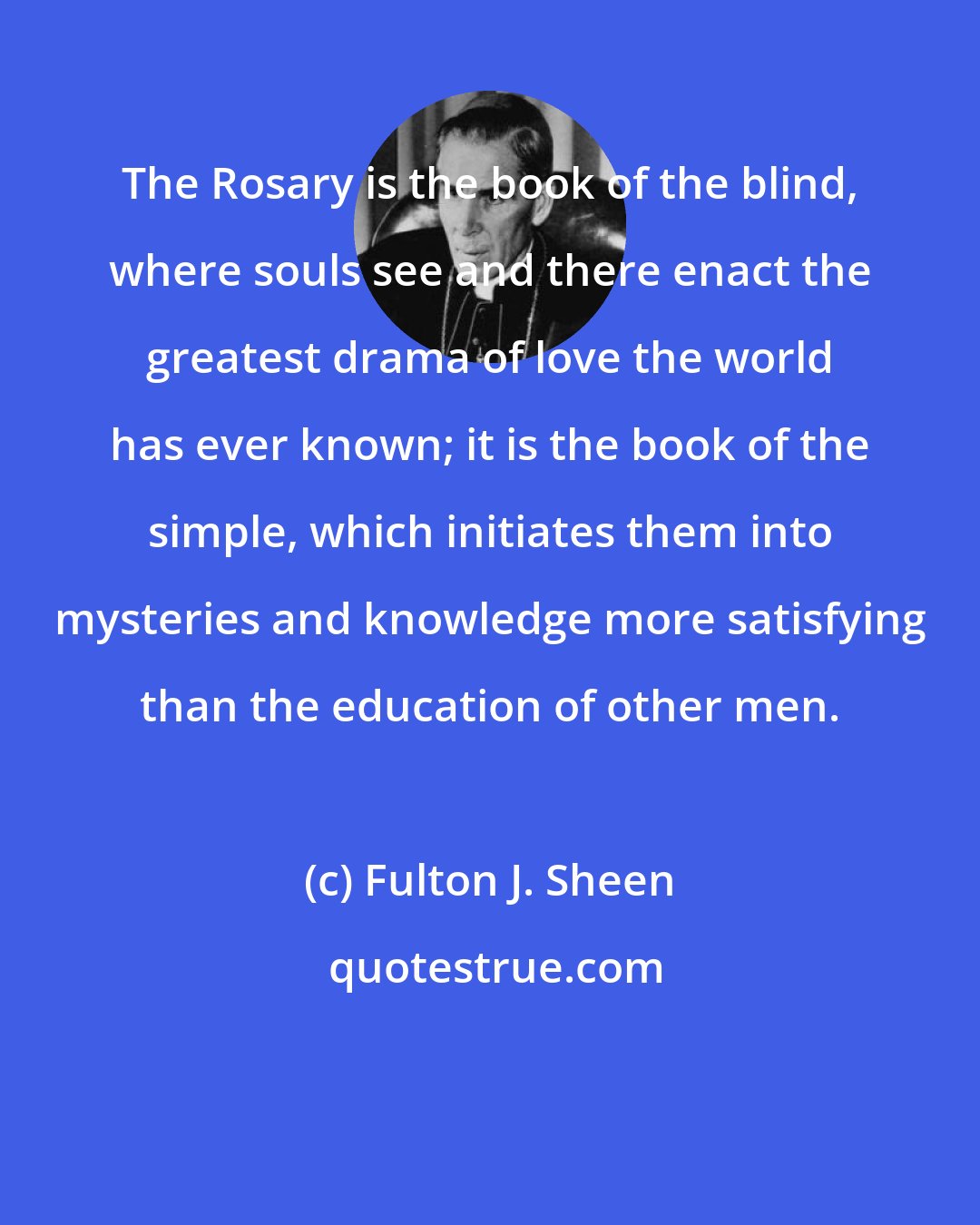 Fulton J. Sheen: The Rosary is the book of the blind, where souls see and there enact the greatest drama of love the world has ever known; it is the book of the simple, which initiates them into mysteries and knowledge more satisfying than the education of other men.
