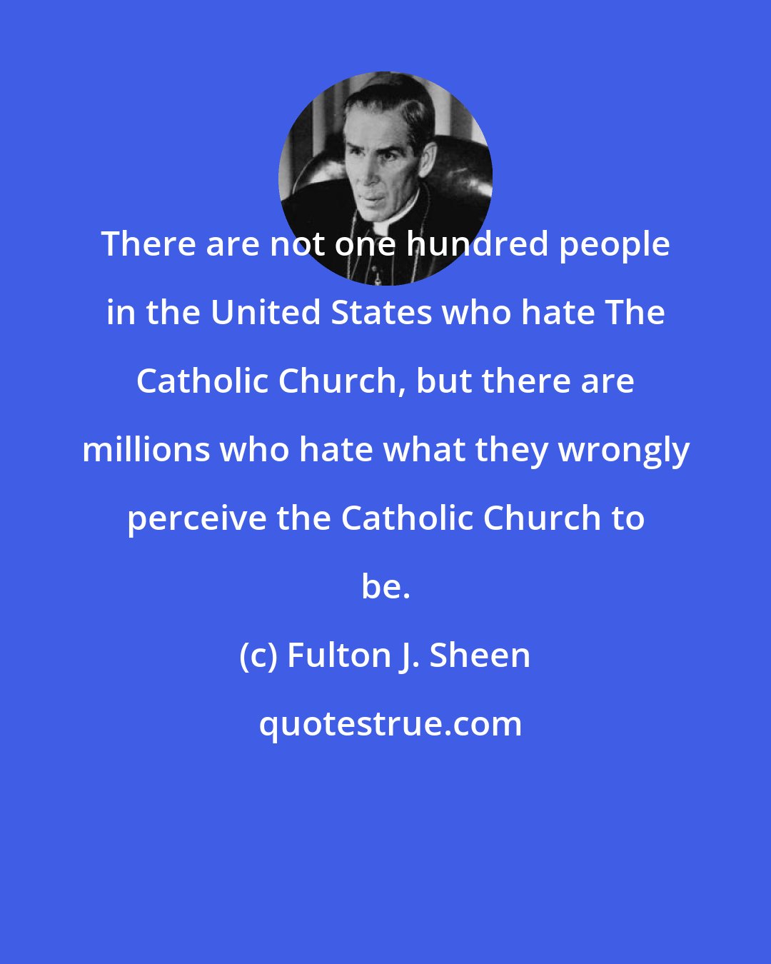 Fulton J. Sheen: There are not one hundred people in the United States who hate The Catholic Church, but there are millions who hate what they wrongly perceive the Catholic Church to be.