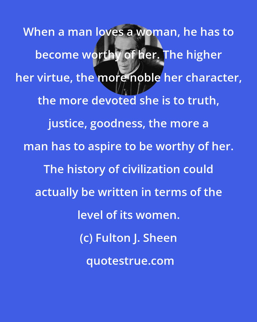 Fulton J. Sheen: When a man loves a woman, he has to become worthy of her. The higher her virtue, the more noble her character, the more devoted she is to truth, justice, goodness, the more a man has to aspire to be worthy of her. The history of civilization could actually be written in terms of the level of its women.