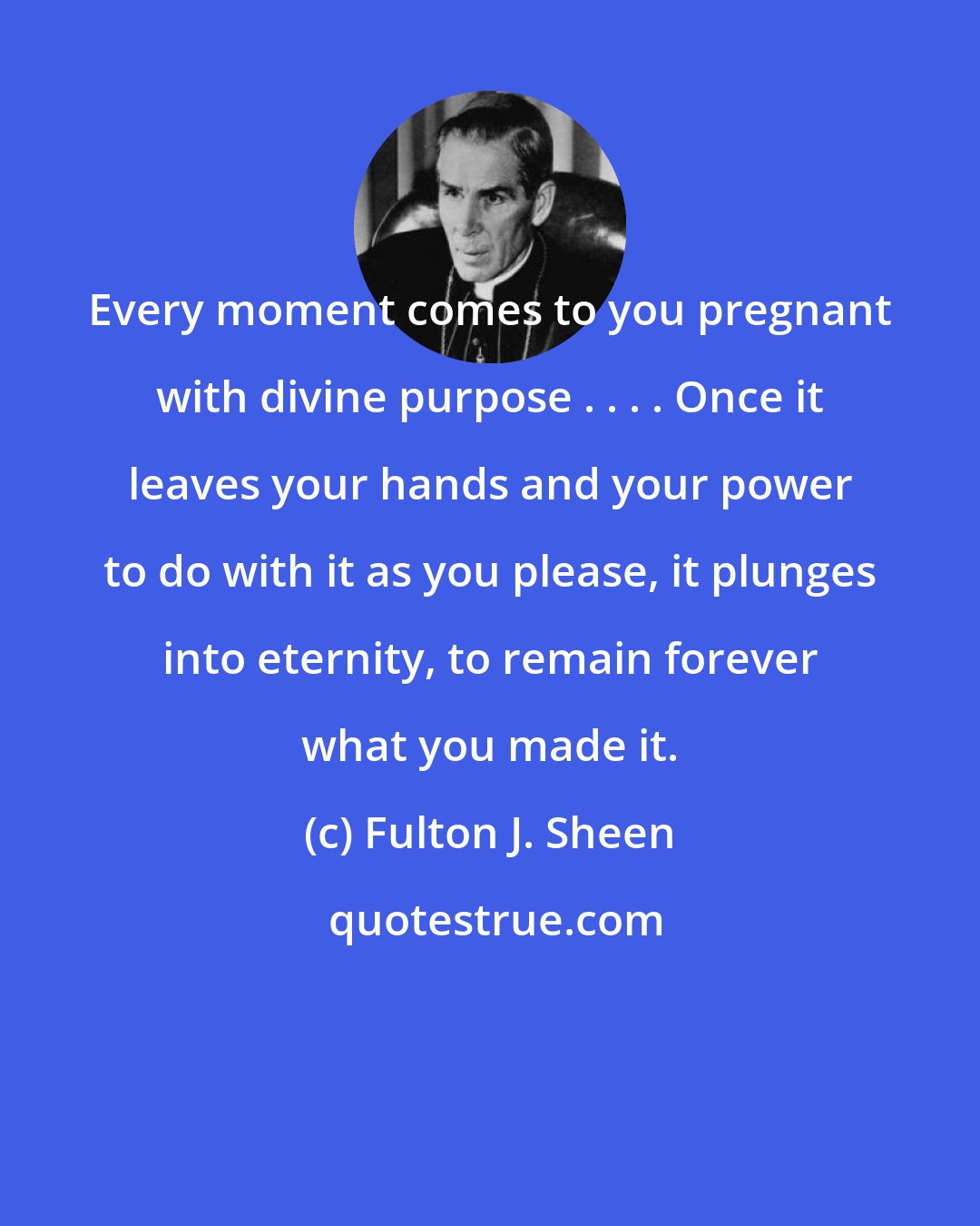 Fulton J. Sheen: Every moment comes to you pregnant with divine purpose . . . . Once it leaves your hands and your power to do with it as you please, it plunges into eternity, to remain forever what you made it.