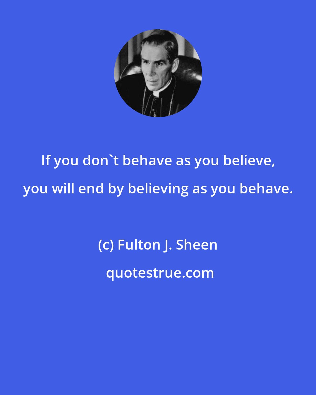 Fulton J. Sheen: If you don't behave as you believe, you will end by believing as you behave.
