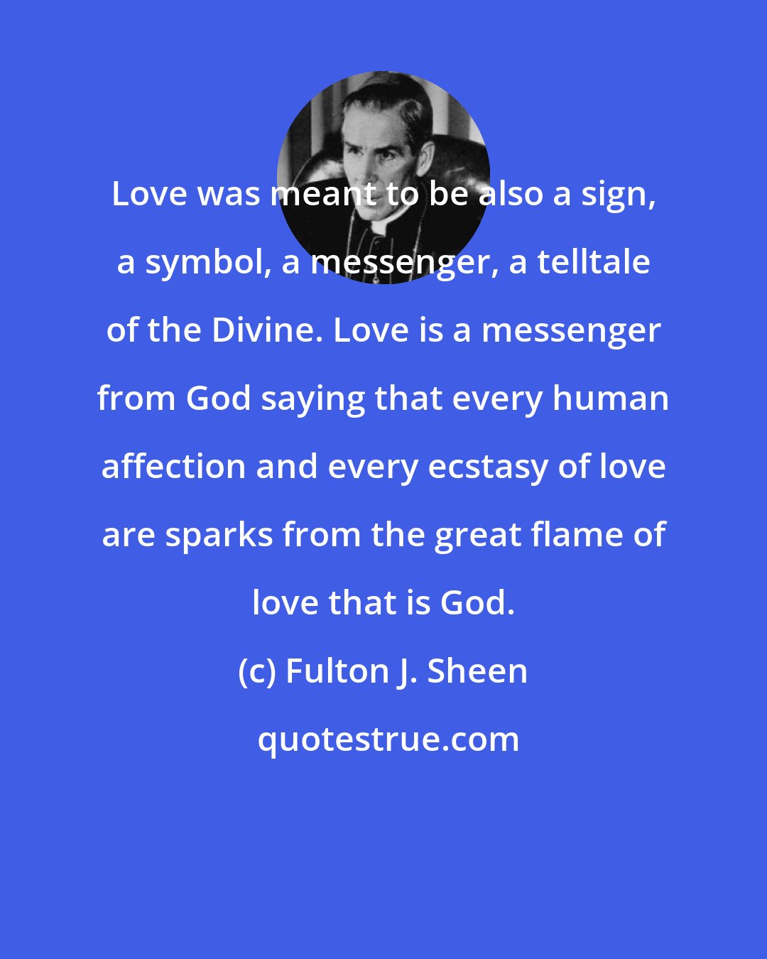 Fulton J. Sheen: Love was meant to be also a sign, a symbol, a messenger, a telltale of the Divine. Love is a messenger from God saying that every human affection and every ecstasy of love are sparks from the great flame of love that is God.