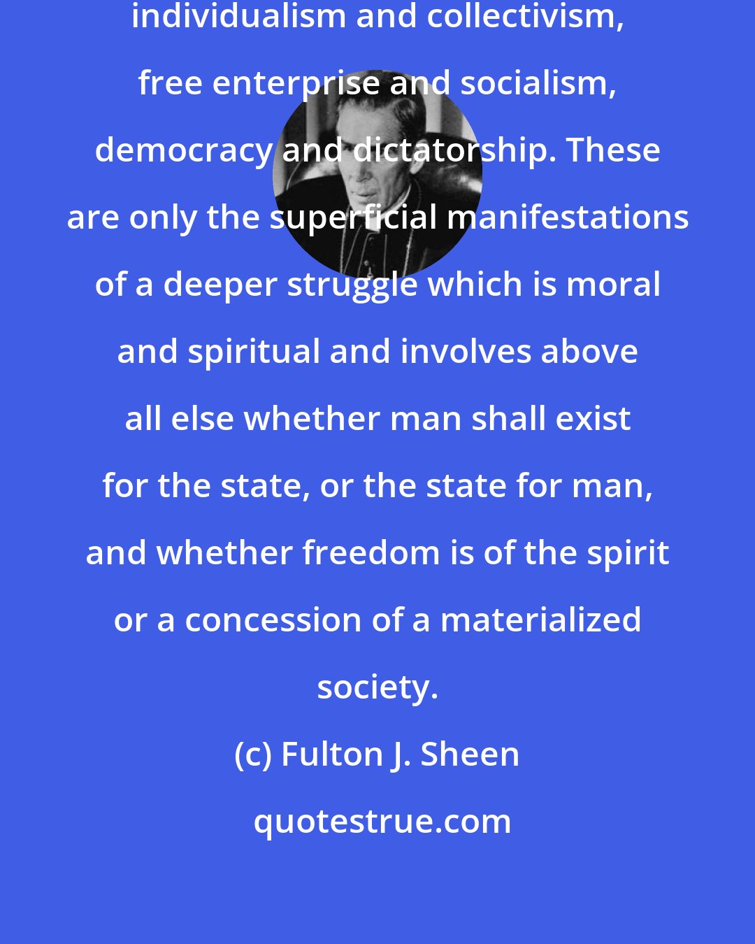 Fulton J. Sheen: The basic struggle today is not between individualism and collectivism, free enterprise and socialism, democracy and dictatorship. These are only the superficial manifestations of a deeper struggle which is moral and spiritual and involves above all else whether man shall exist for the state, or the state for man, and whether freedom is of the spirit or a concession of a materialized society.