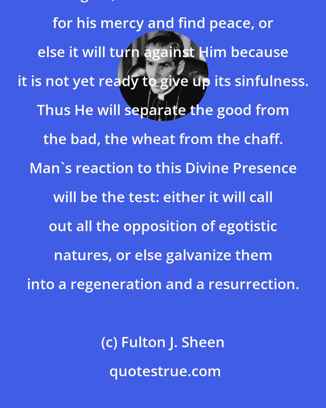 Fulton J. Sheen: The nearer Christ comes to a heart, the more it becomes conscious of its guilt; it will then either ask for his mercy and find peace, or else it will turn against Him because it is not yet ready to give up its sinfulness. Thus He will separate the good from the bad, the wheat from the chaff. Man's reaction to this Divine Presence will be the test: either it will call out all the opposition of egotistic natures, or else galvanize them into a regeneration and a resurrection.