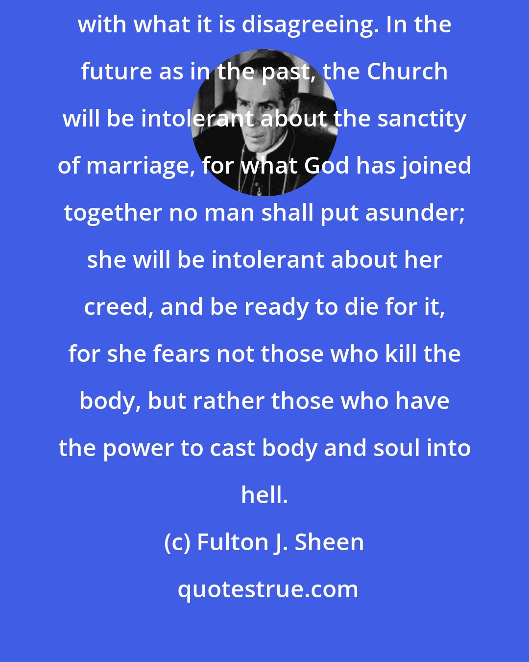 Fulton J. Sheen: The world may disagree with the Church, but the world knows very definitely with what it is disagreeing. In the future as in the past, the Church will be intolerant about the sanctity of marriage, for what God has joined together no man shall put asunder; she will be intolerant about her creed, and be ready to die for it, for she fears not those who kill the body, but rather those who have the power to cast body and soul into hell.