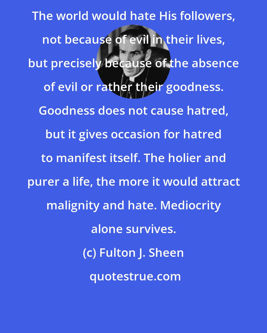 Fulton J. Sheen: The world would hate His followers, not because of evil in their lives, but precisely because of the absence of evil or rather their goodness. Goodness does not cause hatred, but it gives occasion for hatred to manifest itself. The holier and purer a life, the more it would attract malignity and hate. Mediocrity alone survives.