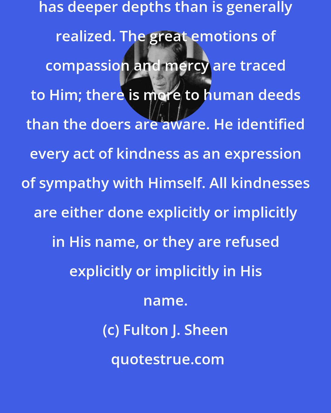 Fulton J. Sheen: His words even imply that philanthropy has deeper depths than is generally realized. The great emotions of compassion and mercy are traced to Him; there is more to human deeds than the doers are aware. He identified every act of kindness as an expression of sympathy with Himself. All kindnesses are either done explicitly or implicitly in His name, or they are refused explicitly or implicitly in His name.