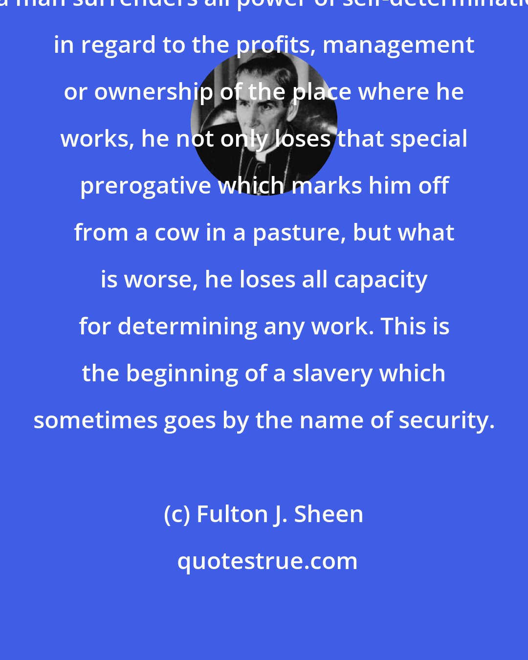Fulton J. Sheen: If a man surrenders all power of self-determination in regard to the profits, management or ownership of the place where he works, he not only loses that special prerogative which marks him off from a cow in a pasture, but what is worse, he loses all capacity for determining any work. This is the beginning of a slavery which sometimes goes by the name of security.