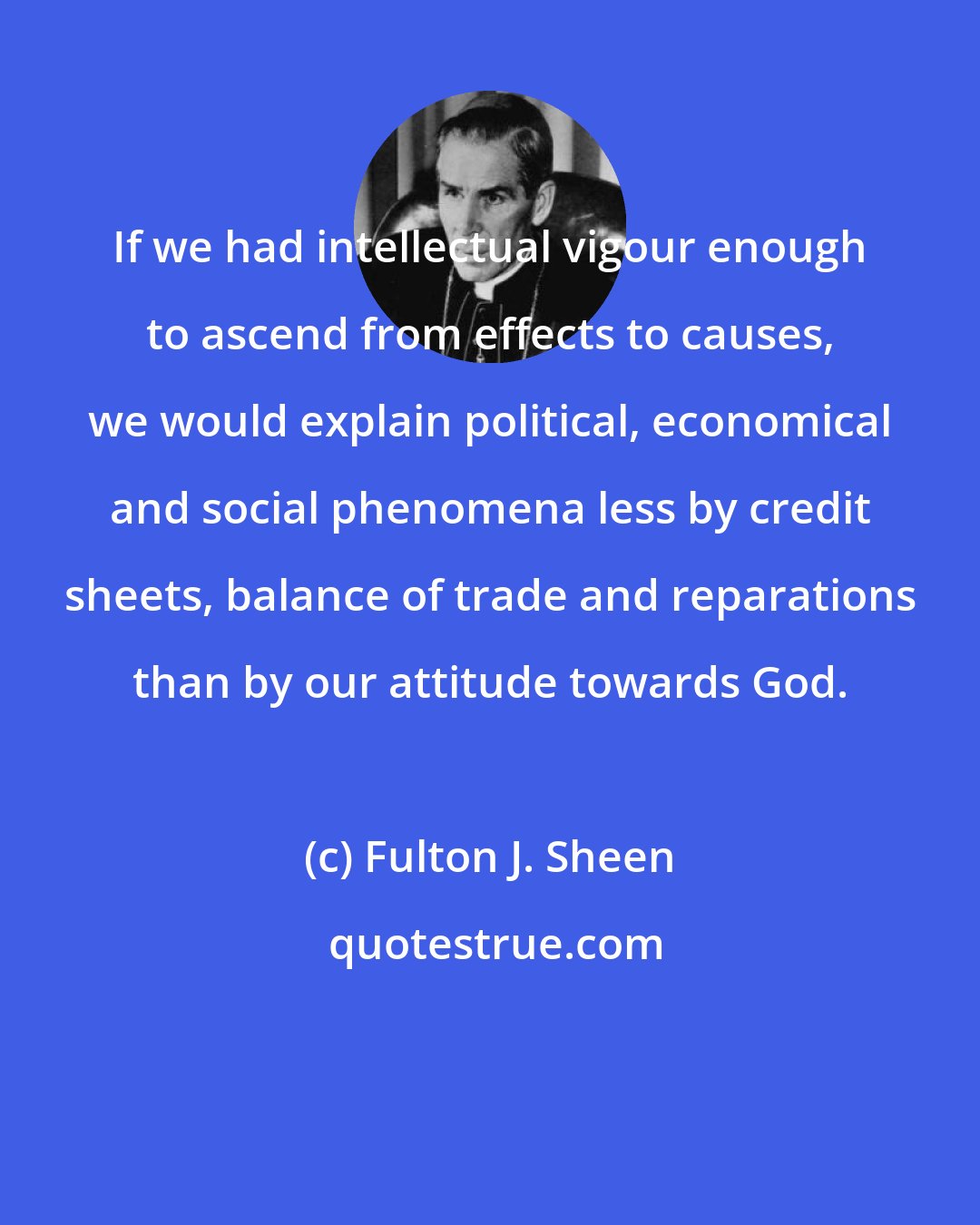 Fulton J. Sheen: If we had intellectual vigour enough to ascend from effects to causes, we would explain political, economical and social phenomena less by credit sheets, balance of trade and reparations than by our attitude towards God.