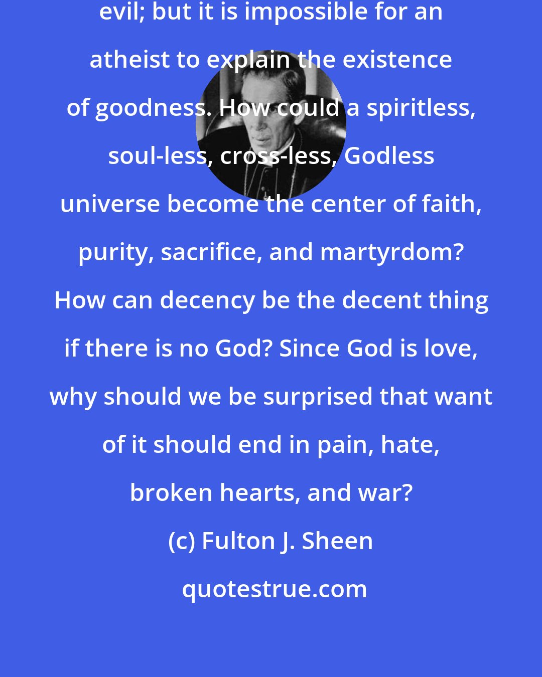 Fulton J. Sheen: It is not easy to explain why God permits evil; but it is impossible for an atheist to explain the existence of goodness. How could a spiritless, soul-less, cross-less, Godless universe become the center of faith, purity, sacrifice, and martyrdom? How can decency be the decent thing if there is no God? Since God is love, why should we be surprised that want of it should end in pain, hate, broken hearts, and war?