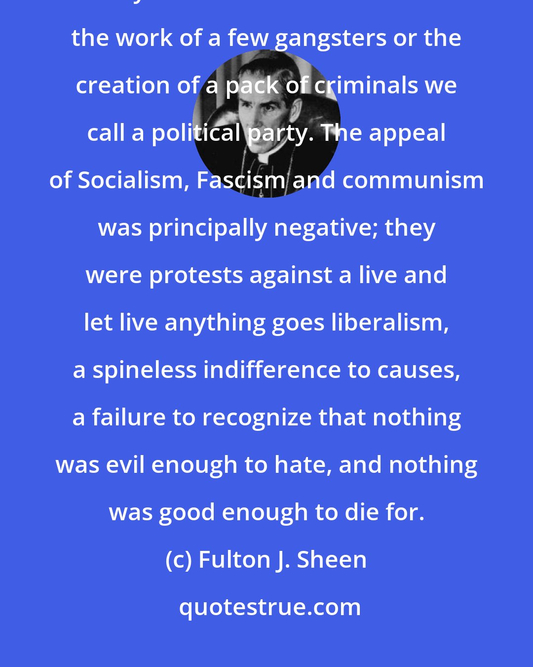 Fulton J. Sheen: Never will we be able to understand our times if we naively 'think' of this system of self Government as the work of a few gangsters or the creation of a pack of criminals we call a political party. The appeal of Socialism, Fascism and communism was principally negative; they were protests against a live and let live anything goes liberalism, a spineless indifference to causes, a failure to recognize that nothing was evil enough to hate, and nothing was good enough to die for.