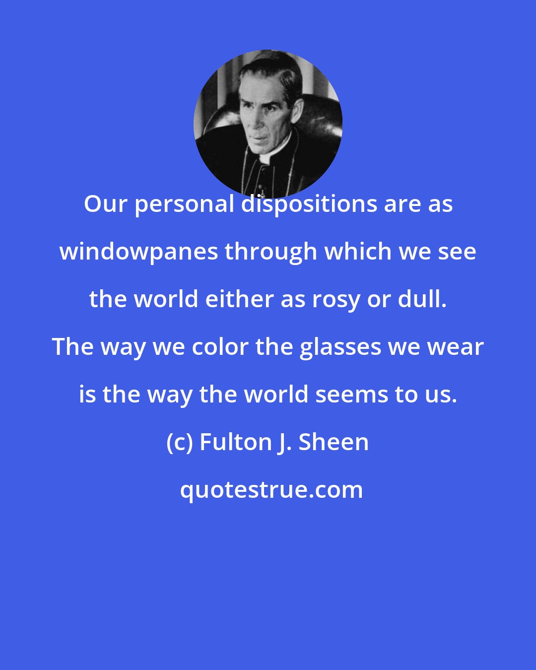 Fulton J. Sheen: Our personal dispositions are as windowpanes through which we see the world either as rosy or dull. The way we color the glasses we wear is the way the world seems to us.
