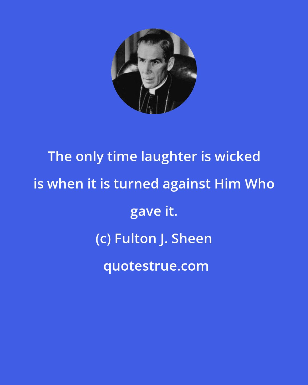 Fulton J. Sheen: The only time laughter is wicked is when it is turned against Him Who gave it.